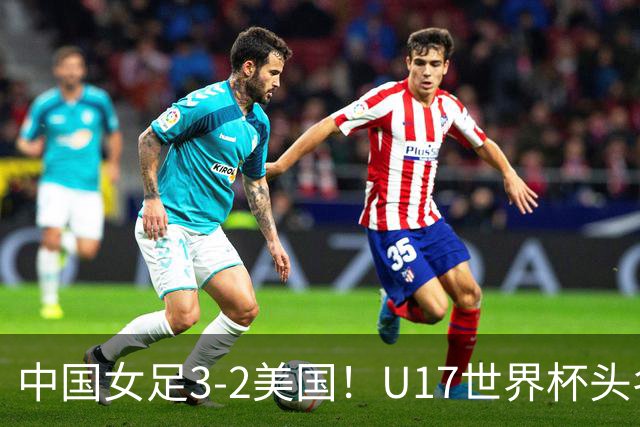 中国女足3-2美国！U17世界杯头名出线 将战法国 刘雨希世界波+双响