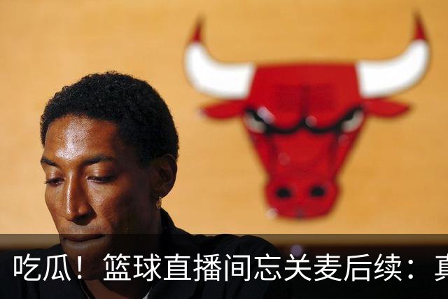 吃瓜！篮球直播间忘关麦后续：真相没出来，篮球女主播却被扒了个底朝天……