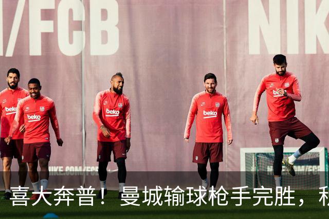 喜大奔普！曼城输球枪手完胜，积分追平，英超终于松了口气