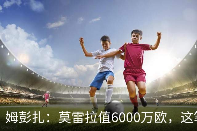 姆彭扎：莫雷拉值6000万欧，这笔引援是对未来的投资