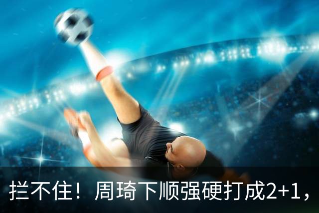 拦不住！周琦下顺强硬打成2+1，北京领先广东两位数