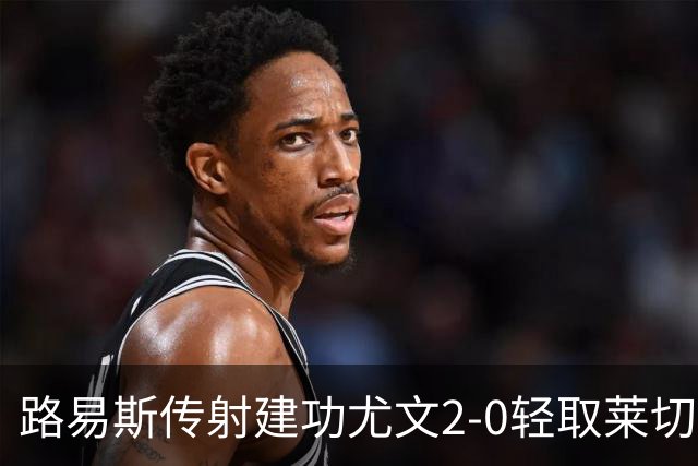 路易斯传射建功尤文2-0轻取莱切，稳扎稳打升至意甲第七