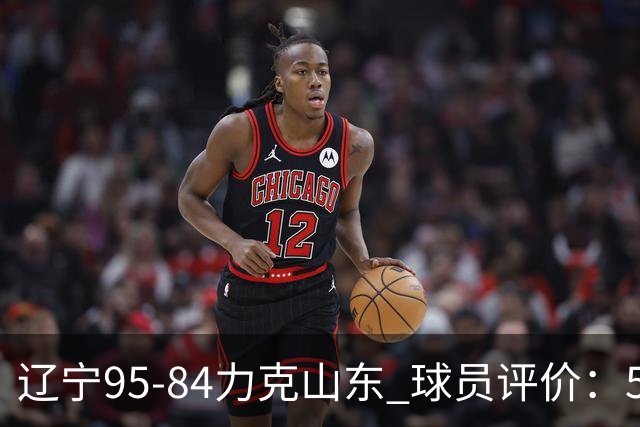 辽宁95-84力克山东 球员评价：5人优秀，4人及格，2人低迷