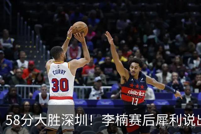 58分大胜深圳！李楠赛后犀利说出原因，顾全的话没说错！