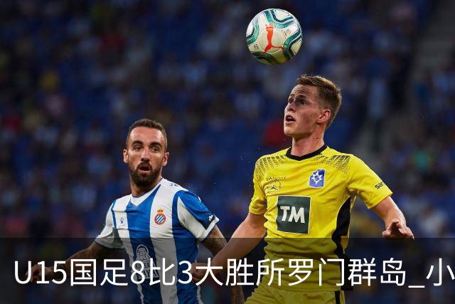 U15国足8比3大胜所罗门群岛 小组第二晋级世界杯第二层级